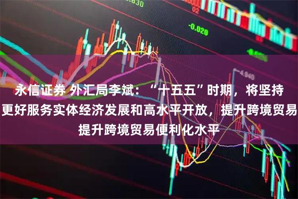 永信证券 外汇局李斌：“十五五”时期，将坚持惠企利民，更好服务实体经济发展和高水平开放，提升跨境贸易便利化水平