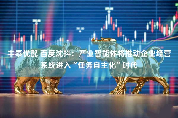 丰泰优配 百度沈抖：产业智能体将推动企业经营系统进入“任务自主化”时代