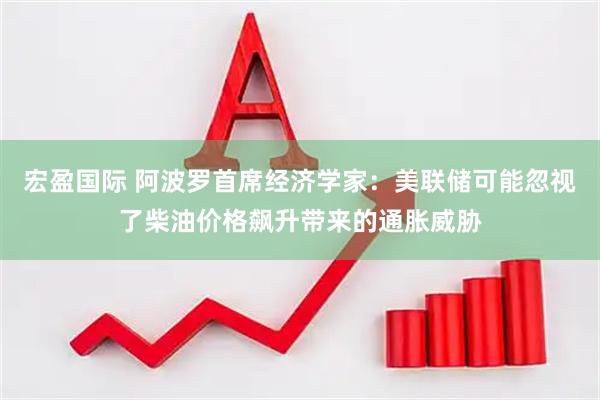 宏盈国际 阿波罗首席经济学家：美联储可能忽视了柴油价格飙升带来的通胀威胁