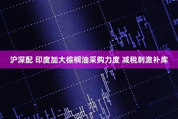 沪深配 印度加大棕榈油采购力度 减税刺激补库