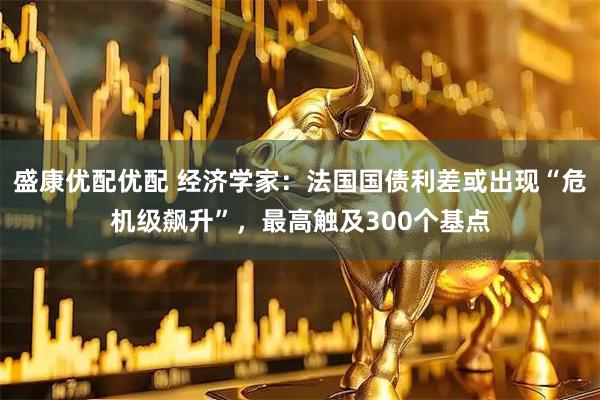 盛康优配优配 经济学家：法国国债利差或出现“危机级飙升”，最高触及300个基点