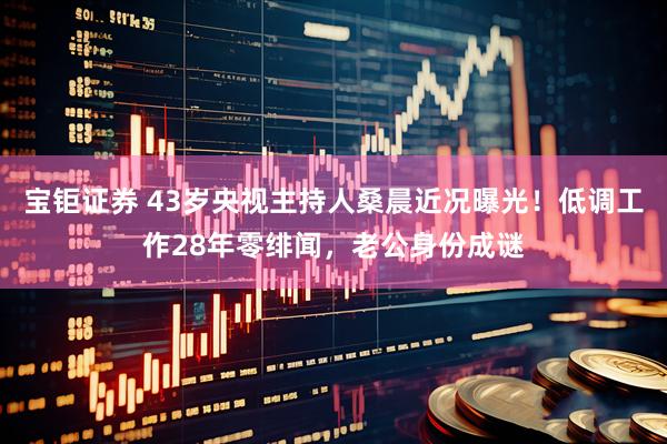 宝钜证券 43岁央视主持人桑晨近况曝光！低调工作28年零绯闻，老公身份成谜