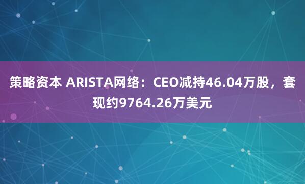 策略资本 ARISTA网络：CEO减持46.04万股，套现约9764.26万美元