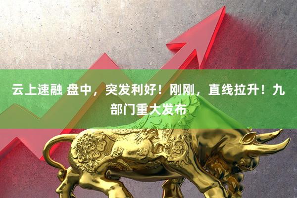 云上速融 盘中,突发利好!刚刚,直线拉升!九部门重大发布