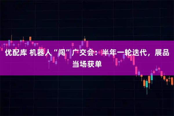 优配库 机器人“闯”广交会:半年一轮迭代,展品当场获单