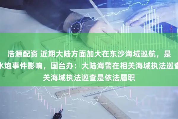 浩源配资 近期大陆方面加大在东沙海域巡航，是否受到先前水炮事件影响，国台办：大陆海警在相关海域执法巡查是依法履职