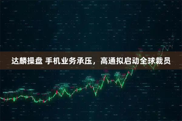 达麟操盘 手机业务承压，高通拟启动全球裁员