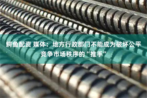 鳄鱼配资 媒体：地方行政部门不能成为破坏公平竞争市场秩序的“推手”