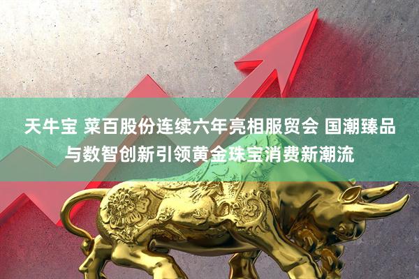天牛宝 菜百股份连续六年亮相服贸会 国潮臻品与数智创新引领黄金珠宝消费新潮流