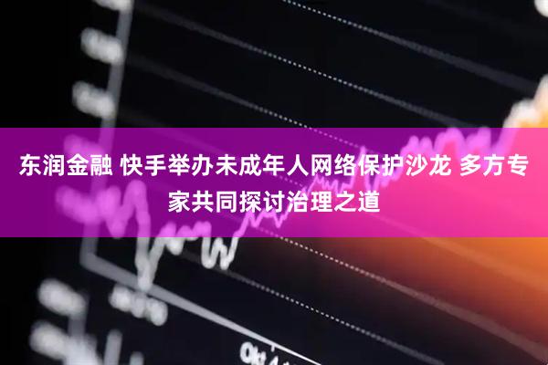 东润金融 快手举办未成年人网络保护沙龙 多方专家共同探讨治理之道