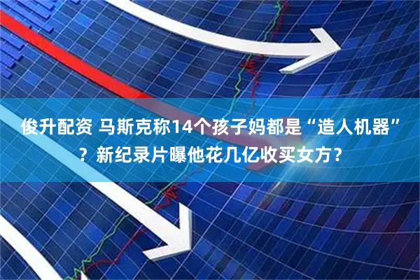 俊升配资 马斯克称14个孩子妈都是“造人机器”？新纪录片曝他花几亿收买女方？