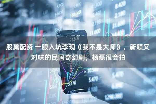股巢配资 一眼入坑李现《我不是大师》，新颖又对味的民国奇幻剧，杨磊很会拍