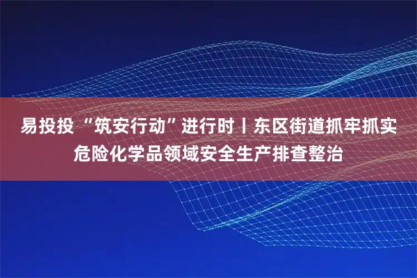 易投投 “筑安行动”进行时丨东区街道抓牢抓实危险化学品领域安全生产排查整治