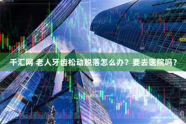 千汇网 老人牙齿松动脱落怎么办？要去医院吗？