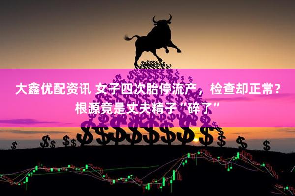 大鑫优配资讯 女子四次胎停流产，检查却正常？根源竟是丈夫精子“碎了”