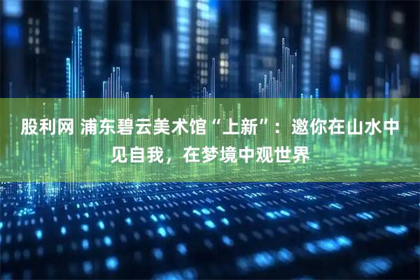 股利网 浦东碧云美术馆“上新”：邀你在山水中见自我，在梦境中观世界