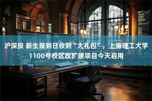 沪深投 新生报到日收到“大礼包”，上海理工大学1100号校区改扩建项目今天启用