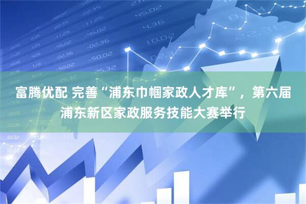 富腾优配 完善“浦东巾帼家政人才库”，第六届浦东新区家政服务技能大赛举行